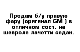 Продам б/у правую фару (оригинал GM ) в отличном сост. на шевроле лачетти седан.